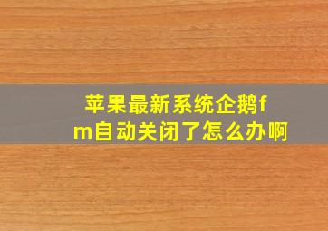 苹果最新系统企鹅fm自动关闭了怎么办啊