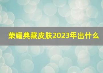 荣耀典藏皮肤2023年出什么