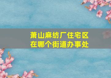 萧山麻纺厂住宅区在哪个街道办事处