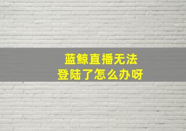 蓝鲸直播无法登陆了怎么办呀