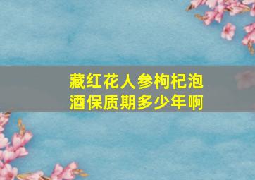 藏红花人参枸杞泡酒保质期多少年啊