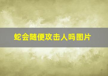 蛇会随便攻击人吗图片