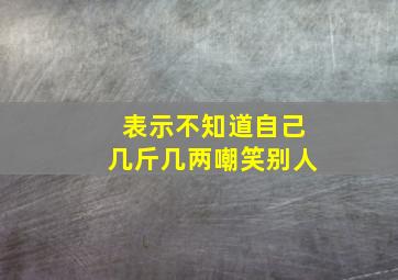 表示不知道自己几斤几两嘲笑别人