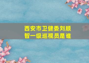 西安市卫健委刘顺智一级巡视员是谁