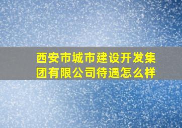 西安市城市建设开发集团有限公司待遇怎么样