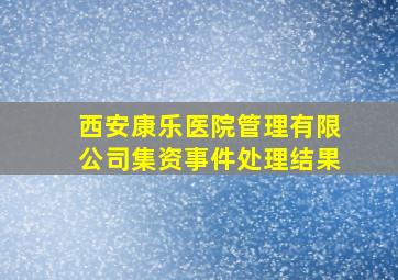 西安康乐医院管理有限公司集资事件处理结果