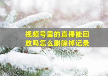 视频号里的直播能回放吗怎么删除掉记录