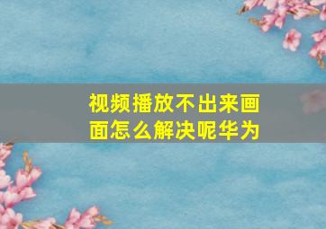 视频播放不出来画面怎么解决呢华为