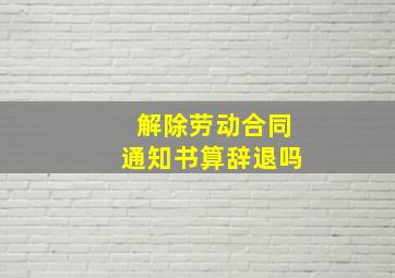 解除劳动合同通知书算辞退吗