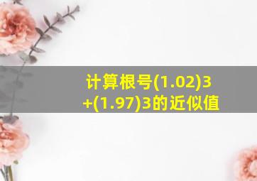 计算根号(1.02)3+(1.97)3的近似值