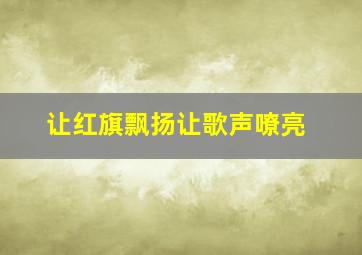 让红旗飘扬让歌声嘹亮