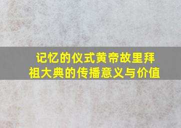 记忆的仪式黄帝故里拜祖大典的传播意义与价值