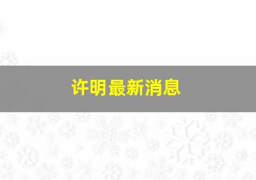 许明最新消息