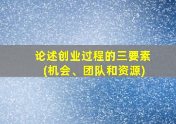 论述创业过程的三要素(机会、团队和资源)