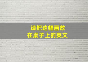 请把这幅画放在桌子上的英文