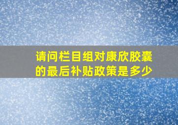 请问栏目组对康欣胶囊的最后补贴政策是多少