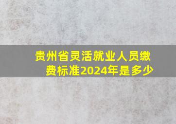 贵州省灵活就业人员缴费标准2024年是多少