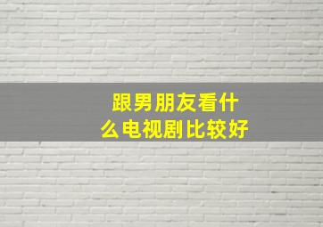 跟男朋友看什么电视剧比较好