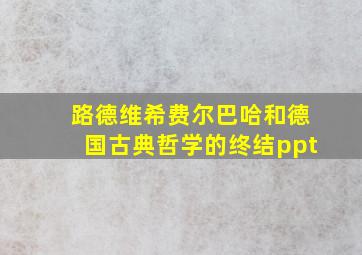 路德维希费尔巴哈和德国古典哲学的终结ppt