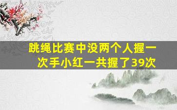 跳绳比赛中没两个人握一次手小红一共握了39次