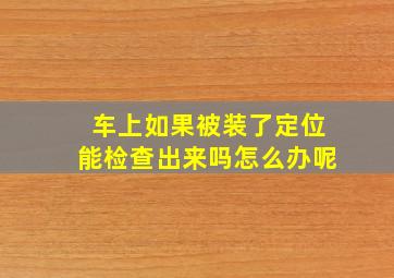 车上如果被装了定位能检查出来吗怎么办呢