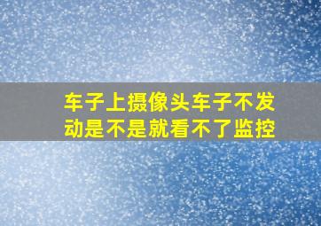 车子上摄像头车子不发动是不是就看不了监控