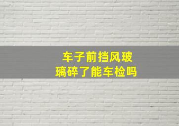 车子前挡风玻璃碎了能车检吗