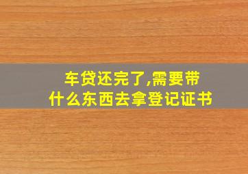 车贷还完了,需要带什么东西去拿登记证书