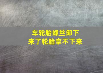 车轮胎螺丝卸下来了轮胎拿不下来