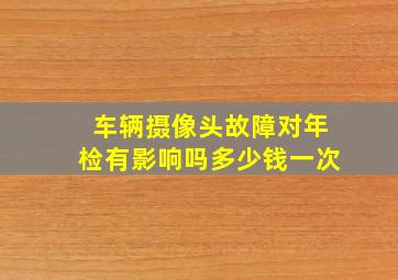 车辆摄像头故障对年检有影响吗多少钱一次