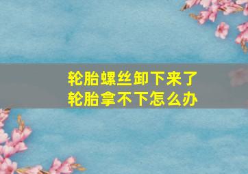 轮胎螺丝卸下来了轮胎拿不下怎么办