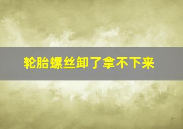 轮胎螺丝卸了拿不下来