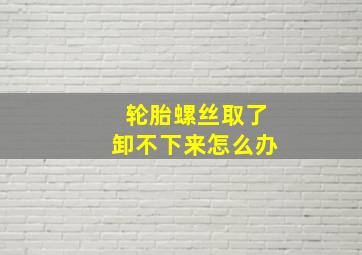 轮胎螺丝取了卸不下来怎么办