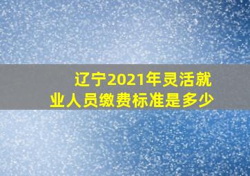 辽宁2021年灵活就业人员缴费标准是多少