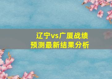 辽宁vs广厦战绩预测最新结果分析