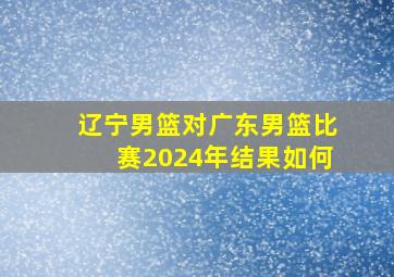 辽宁男篮对广东男篮比赛2024年结果如何