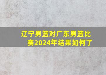 辽宁男篮对广东男篮比赛2024年结果如何了