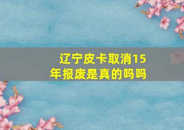 辽宁皮卡取消15年报废是真的吗吗