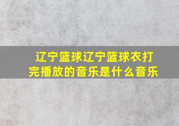 辽宁篮球辽宁篮球衣打完播放的音乐是什么音乐