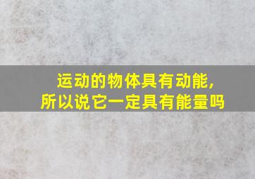 运动的物体具有动能,所以说它一定具有能量吗