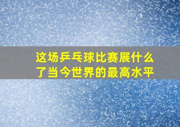 这场乒乓球比赛展什么了当今世界的最高水平