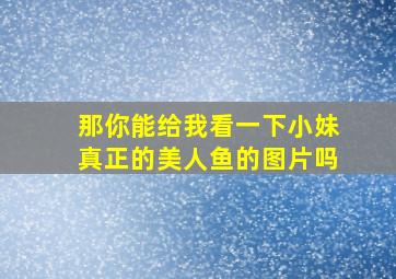 那你能给我看一下小妹真正的美人鱼的图片吗