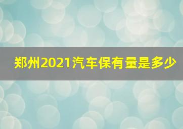 郑州2021汽车保有量是多少