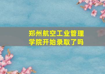 郑州航空工业管理学院开始录取了吗