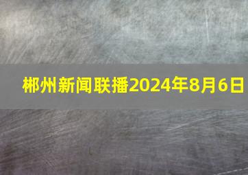 郴州新闻联播2024年8月6日