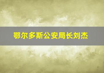 鄂尔多斯公安局长刘杰