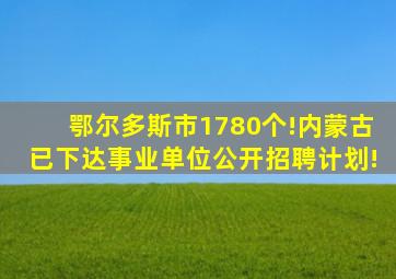 鄂尔多斯市1780个!内蒙古已下达事业单位公开招聘计划!