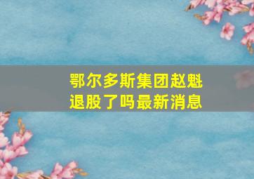 鄂尔多斯集团赵魁退股了吗最新消息