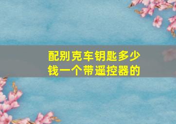 配别克车钥匙多少钱一个带遥控器的