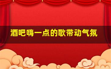 酒吧嗨一点的歌带动气氛